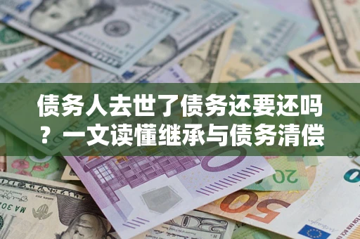 北京债务人去世了债务还要还吗？一文读懂继承与债务清偿